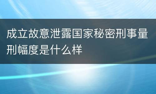 成立故意泄露国家秘密刑事量刑幅度是什么样