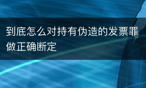 到底怎么对持有伪造的发票罪做正确断定
