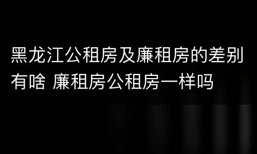 黑龙江公租房及廉租房的差别有啥 廉租房公租房一样吗