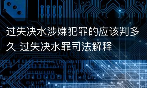 过失决水涉嫌犯罪的应该判多久 过失决水罪司法解释