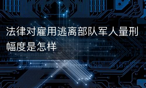法律对雇用逃离部队军人量刑幅度是怎样