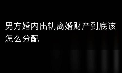 男方婚内出轨离婚财产到底该怎么分配