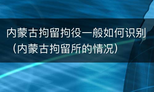 内蒙古拘留拘役一般如何识别（内蒙古拘留所的情况）