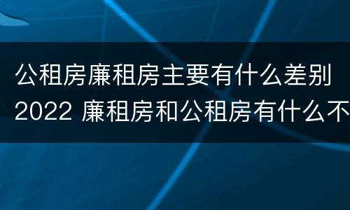 公租房廉租房主要有什么差别2022 廉租房和公租房有什么不同