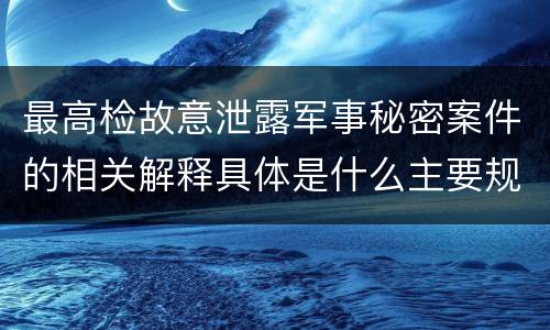 最高检故意泄露军事秘密案件的相关解释具体是什么主要规定