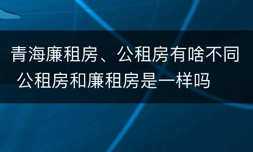 青海廉租房、公租房有啥不同 公租房和廉租房是一样吗