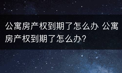 公寓房产权到期了怎么办 公寓房产权到期了怎么办?