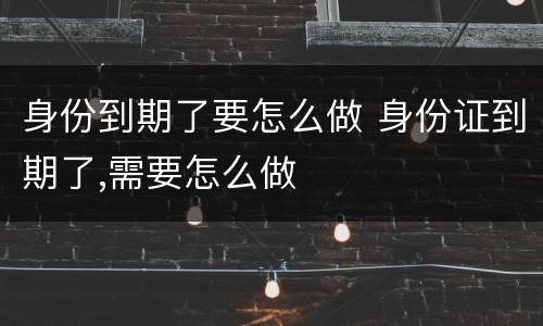 身份到期了要怎么做 身份证到期了,需要怎么做