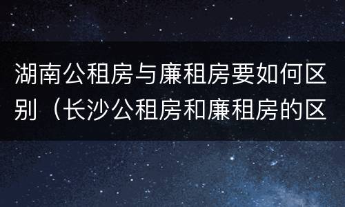 湖南公租房与廉租房要如何区别（长沙公租房和廉租房的区别）