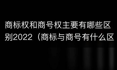 商标权和商号权主要有哪些区别2022（商标与商号有什么区别）