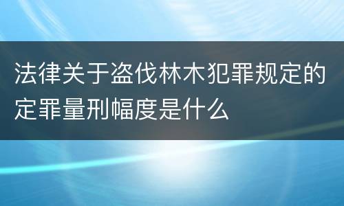 法律关于盗伐林木犯罪规定的定罪量刑幅度是什么