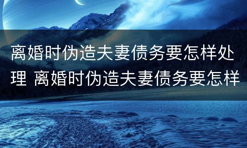 离婚时伪造夫妻债务要怎样处理 离婚时伪造夫妻债务要怎样处理呢