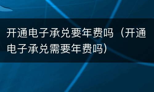 开通电子承兑要年费吗（开通电子承兑需要年费吗）