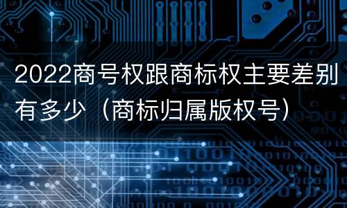 2022商号权跟商标权主要差别有多少（商标归属版权号）