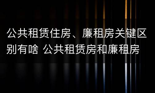 公共租赁住房、廉租房关键区别有啥 公共租赁房和廉租房