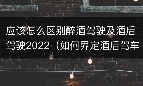 应该怎么区别醉酒驾驶及酒后驾驶2022（如何界定酒后驾车）