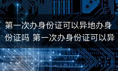 第一次办身份证可以异地办身份证吗 第一次办身份证可以异地办理身份证吗