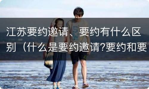 江苏要约邀请、要约有什么区别（什么是要约邀请?要约和要约邀请有哪些区别?）