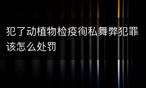 犯了动植物检疫徇私舞弊犯罪该怎么处罚