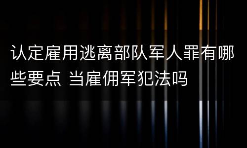 认定雇用逃离部队军人罪有哪些要点 当雇佣军犯法吗