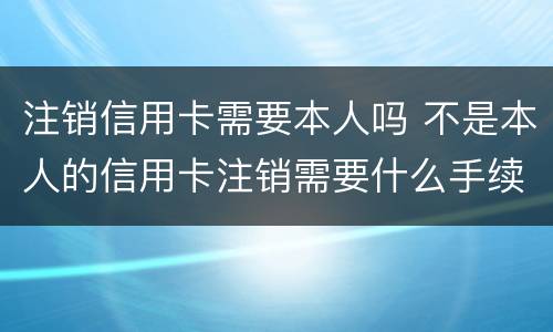 注销信用卡需要本人吗 不是本人的信用卡注销需要什么手续