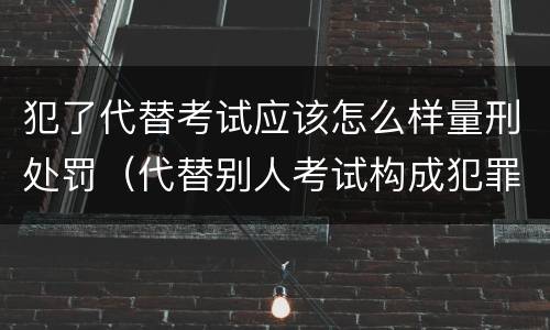 犯了代替考试应该怎么样量刑处罚（代替别人考试构成犯罪吗）
