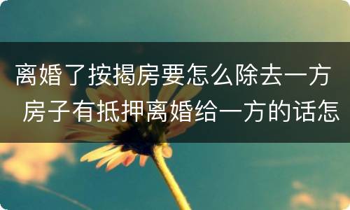 离婚了按揭房要怎么除去一方 房子有抵押离婚给一方的话怎么处理?