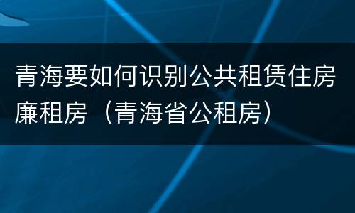 青海要如何识别公共租赁住房廉租房（青海省公租房）