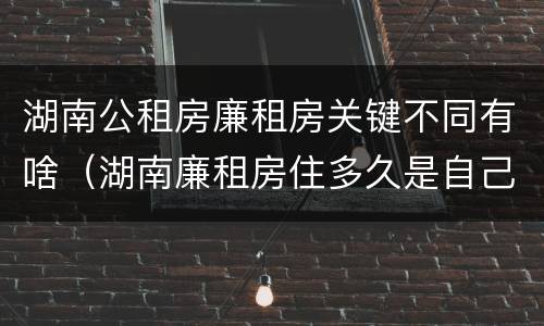 湖南公租房廉租房关键不同有啥（湖南廉租房住多久是自己的）