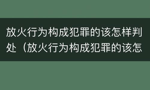 放火行为构成犯罪的该怎样判处（放火行为构成犯罪的该怎样判处刑事责任）