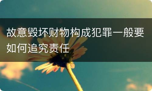 故意毁坏财物构成犯罪一般要如何追究责任