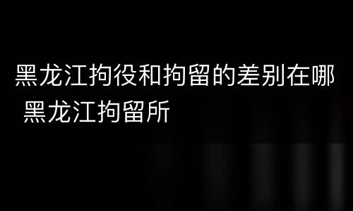 黑龙江拘役和拘留的差别在哪 黑龙江拘留所