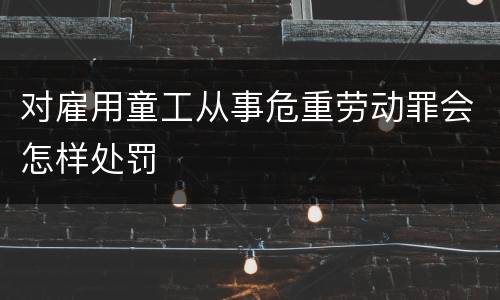 对雇用童工从事危重劳动罪会怎样处罚