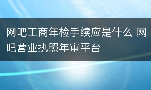 网吧工商年检手续应是什么 网吧营业执照年审平台