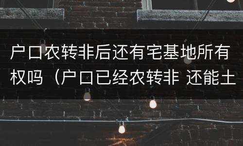 户口农转非后还有宅基地所有权吗（户口已经农转非 还能土地确权吗）