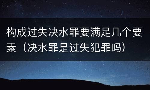 构成过失决水罪要满足几个要素（决水罪是过失犯罪吗）
