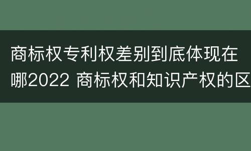 商标权专利权差别到底体现在哪2022 商标权和知识产权的区别