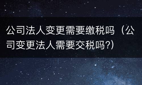 公司法人变更需要缴税吗（公司变更法人需要交税吗?）