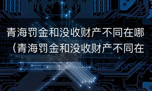 青海罚金和没收财产不同在哪（青海罚金和没收财产不同在哪缴纳）