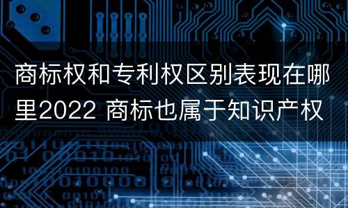 商标权和专利权区别表现在哪里2022 商标也属于知识产权