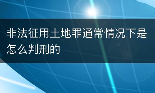 非法征用土地罪通常情况下是怎么判刑的