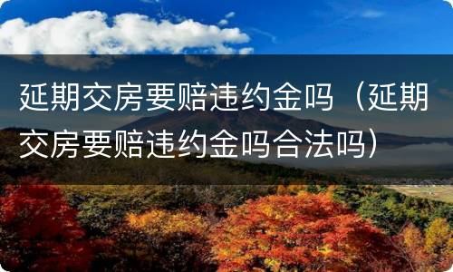 延期交房要赔违约金吗（延期交房要赔违约金吗合法吗）