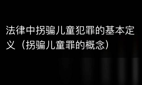 法律中拐骗儿童犯罪的基本定义（拐骗儿童罪的概念）