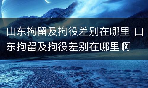 山东拘留及拘役差别在哪里 山东拘留及拘役差别在哪里啊