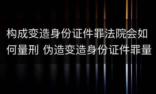 构成变造身份证件罪法院会如何量刑 伪造变造身份证件罪量刑