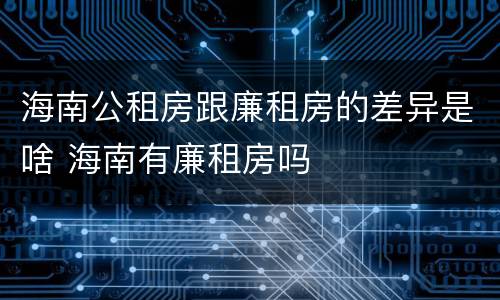 海南公租房跟廉租房的差异是啥 海南有廉租房吗