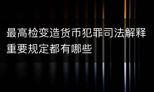 最高检变造货币犯罪司法解释重要规定都有哪些