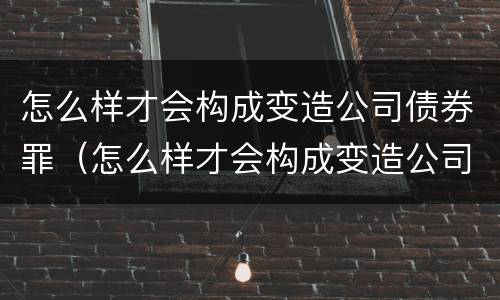 怎么样才会构成变造公司债券罪（怎么样才会构成变造公司债券罪行）