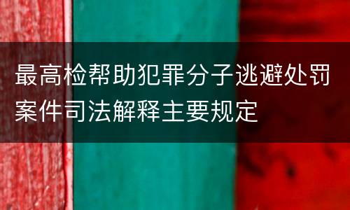 最高检帮助犯罪分子逃避处罚案件司法解释主要规定