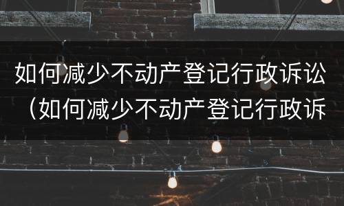 如何减少不动产登记行政诉讼（如何减少不动产登记行政诉讼风险）